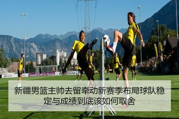 新疆男篮主帅去留牵动新赛季布局球队稳定与成绩到底该如何取舍